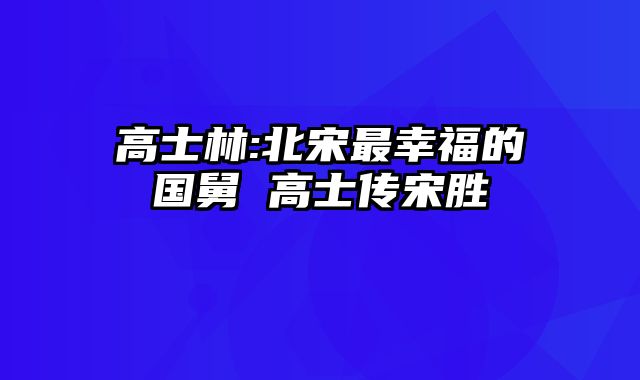 高士林:北宋最幸福的国舅 高士传宋胜