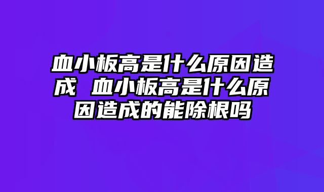血小板高是什么原因造成 血小板高是什么原因造成的能除根吗