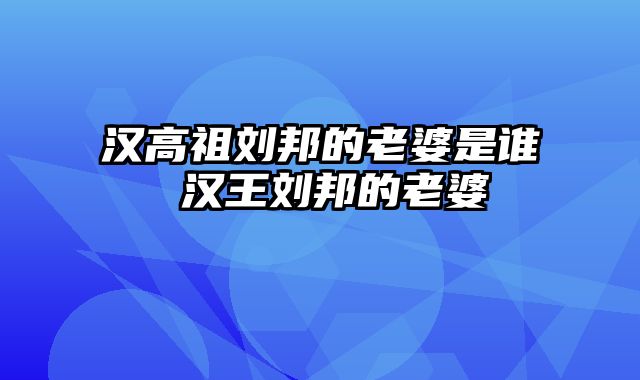 汉高祖刘邦的老婆是谁 汉王刘邦的老婆