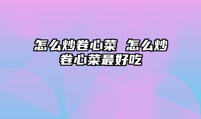 怎么炒卷心菜 怎么炒卷心菜最好吃