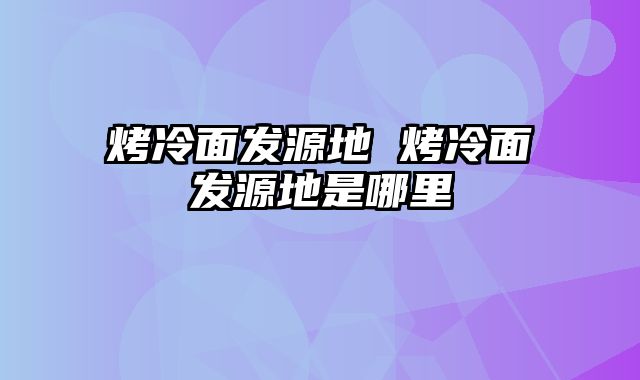烤冷面发源地 烤冷面发源地是哪里