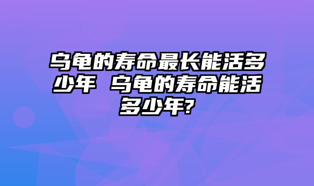 乌龟的寿命最长能活多少年 乌龟的寿命能活多少年?