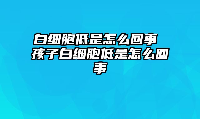 白细胞低是怎么回事 孩子白细胞低是怎么回事