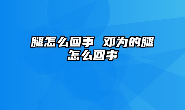 腿怎么回事 邓为的腿怎么回事