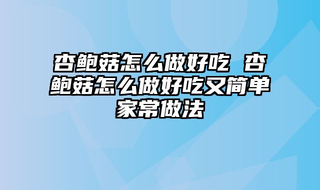 杏鲍菇怎么做好吃 杏鲍菇怎么做好吃又简单家常做法