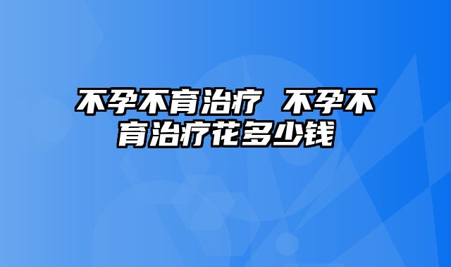 不孕不育治疗 不孕不育治疗花多少钱