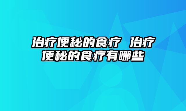 治疗便秘的食疗 治疗便秘的食疗有哪些