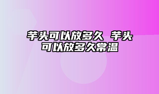 芋头可以放多久 芋头可以放多久常温