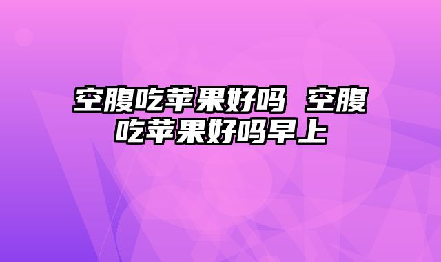 空腹吃苹果好吗 空腹吃苹果好吗早上