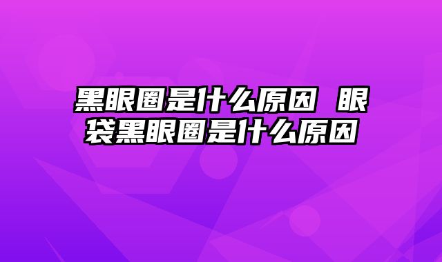 黑眼圈是什么原因 眼袋黑眼圈是什么原因