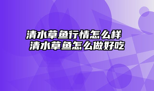 清水草鱼行情怎么样 清水草鱼怎么做好吃