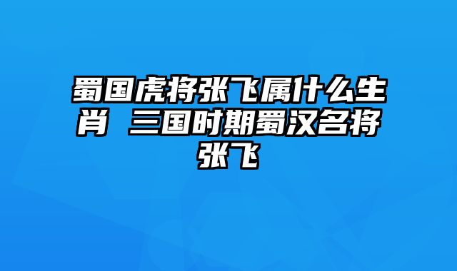蜀国虎将张飞属什么生肖 三国时期蜀汉名将张飞