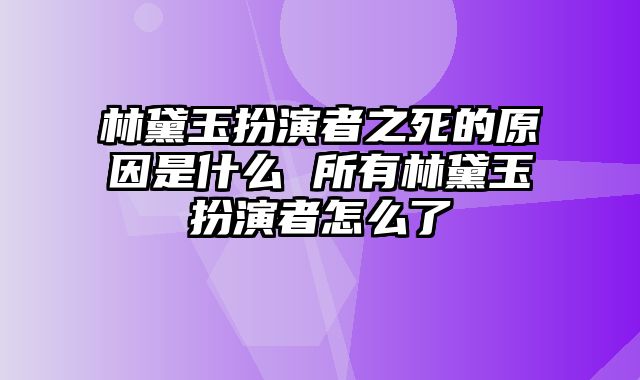 林黛玉扮演者之死的原因是什么 所有林黛玉扮演者怎么了