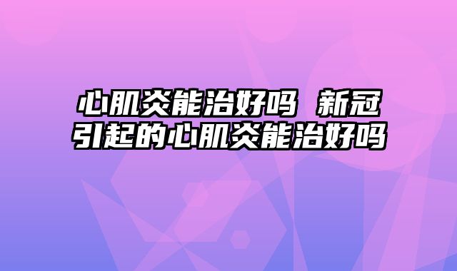 心肌炎能治好吗 新冠引起的心肌炎能治好吗