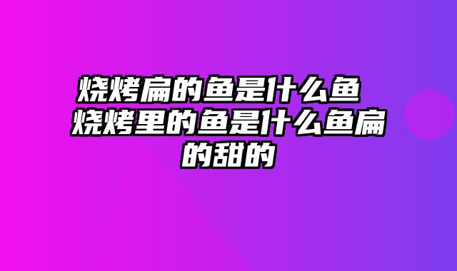 烧烤扁的鱼是什么鱼 烧烤里的鱼是什么鱼扁的甜的
