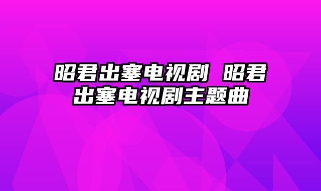 昭君出塞电视剧 昭君出塞电视剧主题曲