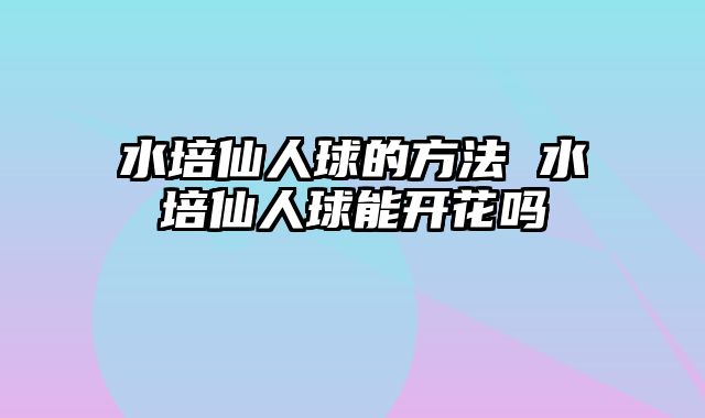 水培仙人球的方法 水培仙人球能开花吗