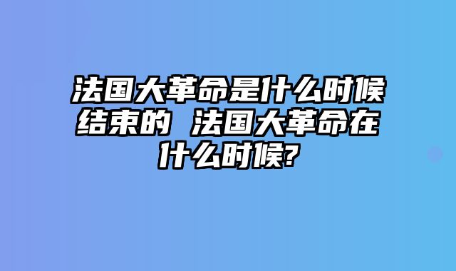 法国大革命是什么时候结束的 法国大革命在什么时候?