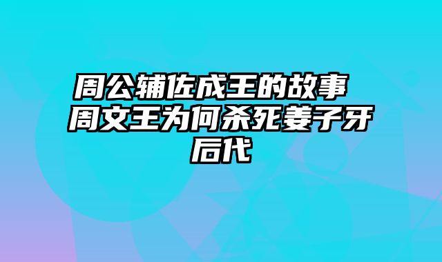 周公辅佐成王的故事 周文王为何杀死姜子牙后代