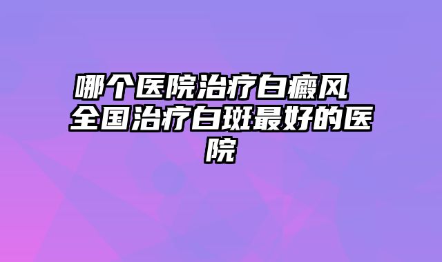哪个医院治疗白癜风 全国治疗白斑最好的医院