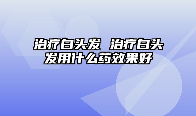 治疗白头发 治疗白头发用什么药效果好