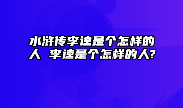 水浒传李逵是个怎样的人 李逵是个怎样的人?