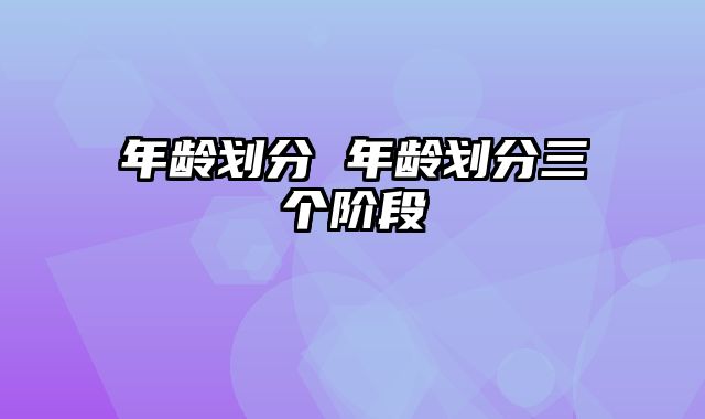 年龄划分 年龄划分三个阶段