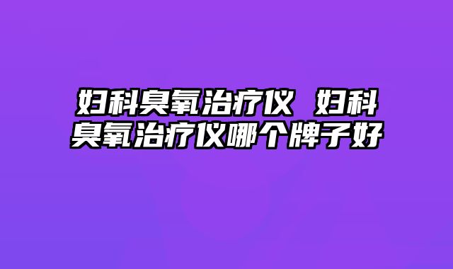 妇科臭氧治疗仪 妇科臭氧治疗仪哪个牌子好