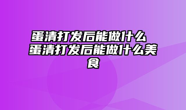 蛋清打发后能做什么 蛋清打发后能做什么美食