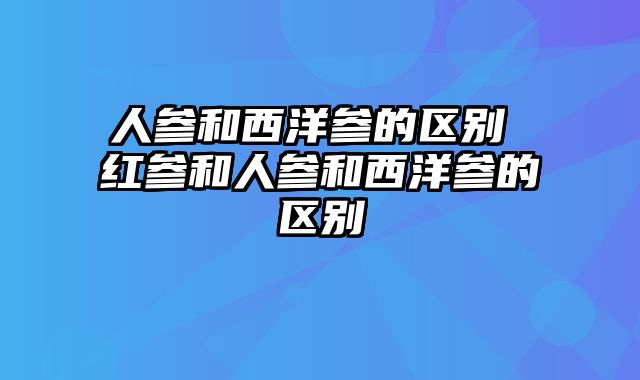 人参和西洋参的区别 红参和人参和西洋参的区别