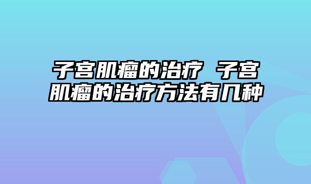 子宫肌瘤的治疗 子宫肌瘤的治疗方法有几种