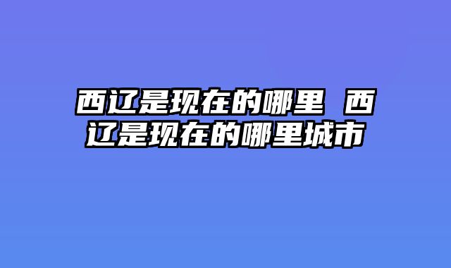 西辽是现在的哪里 西辽是现在的哪里城市