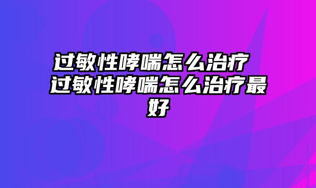 过敏性哮喘怎么治疗 过敏性哮喘怎么治疗最好