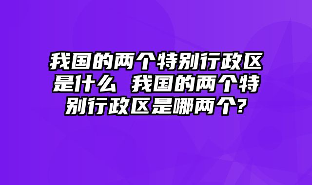 我国的两个特别行政区是什么 我国的两个特别行政区是哪两个?