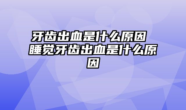 牙齿出血是什么原因 睡觉牙齿出血是什么原因