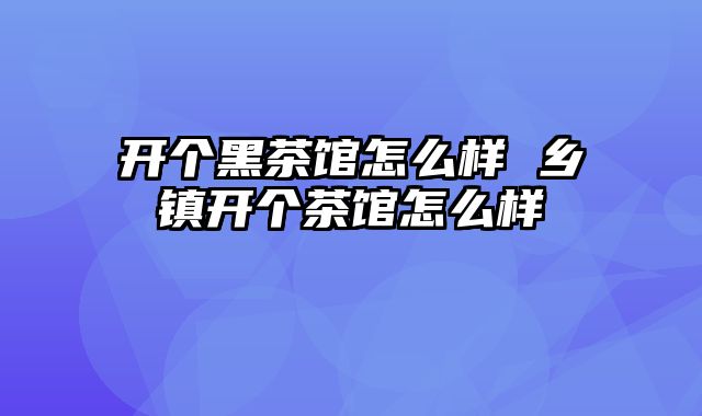 开个黑茶馆怎么样 乡镇开个茶馆怎么样