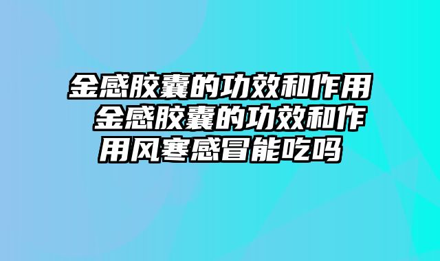 金感胶囊的功效和作用 金感胶囊的功效和作用风寒感冒能吃吗