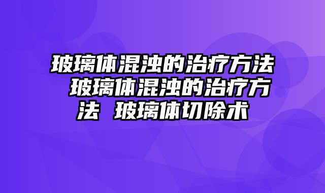 玻璃体混浊的治疗方法 玻璃体混浊的治疗方法 玻璃体切除术
