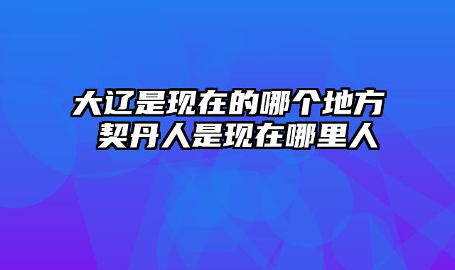 大辽是现在的哪个地方 契丹人是现在哪里人