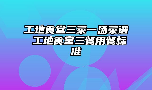 工地食堂三菜一汤菜谱 工地食堂三餐用餐标准