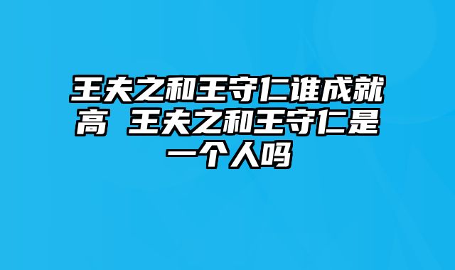 王夫之和王守仁谁成就高 王夫之和王守仁是一个人吗