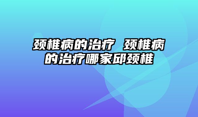 颈椎病的治疗 颈椎病的治疗哪家邱颈椎