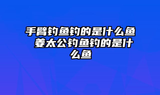 手臂钓鱼钓的是什么鱼 姜太公钓鱼钓的是什么鱼