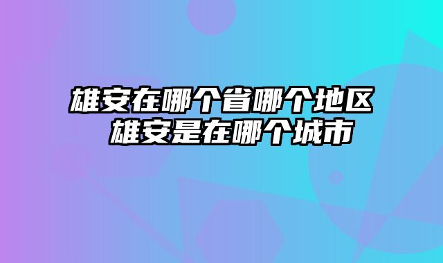 雄安在哪个省哪个地区 雄安是在哪个城市