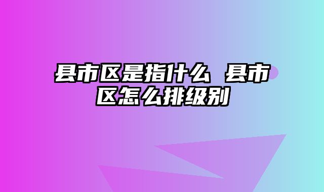 县市区是指什么 县市区怎么排级别