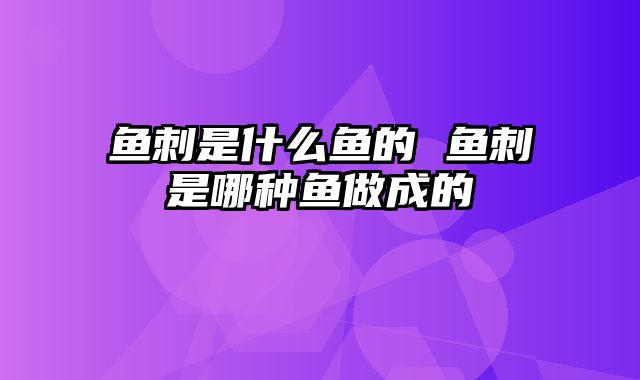 鱼刺是什么鱼的 鱼刺是哪种鱼做成的