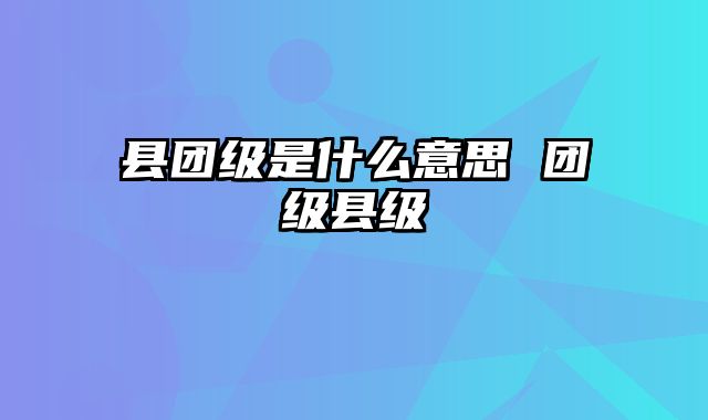 县团级是什么意思 团级县级