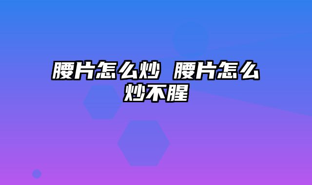 腰片怎么炒 腰片怎么炒不腥