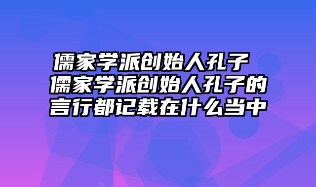 儒家学派创始人孔子 儒家学派创始人孔子的言行都记载在什么当中