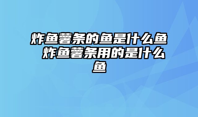 炸鱼薯条的鱼是什么鱼 炸鱼薯条用的是什么鱼